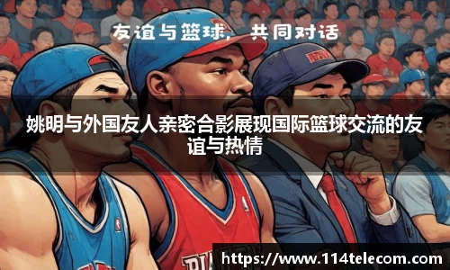 姚明与外国友人亲密合影展现国际篮球交流的友谊与热情